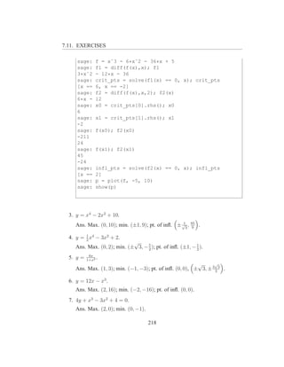 7.11. EXERCISES

     sage:     f = xˆ3 - 6*xˆ2 - 36*x + 5
     sage:     f1 = diff(f(x),x); f1
     3*xˆ2     - 12*x - 36
     sage:     crit_pts = solve(f1(x) == 0, x); crit_pts
     [x ==     6, x == -2]
     sage:     f2 = diff(f(x),x,2); f2(x)
     6*x -     12
     sage:     x0 = crit_pts[0].rhs(); x0
     6
     sage:     x1 = crit_pts[1].rhs(); x1
     -2
     sage:     f(x0); f2(x0)
     -211
     24
     sage:     f(x1); f2(x1)
     45
     -24
     sage:     infl_pts = solve(f2(x) == 0, x); infl_pts
     [x ==     2]
     sage:     p = plot(f, -5, 10)
     sage:     show(p)




  3. y = x4 − 2x2 + 10.
                                                   1
    Ans. Max. (0, 10); min. (±1, 9); pt. of inﬂ. ± √3 , 85 .
                                                         9

  4. y = 1 x4 − 3x2 + 2.
         2
                             √
    Ans. Max. (0, 2); min. (± 3, − 5 ); pt. of inﬂ. (±1, − 1 ).
                                   2                       2
            6x
  5. y =   1+x2
                .
                                                          √      √
    Ans. Max. (1, 3); min. (−1, −3); pt. of inﬂ. (0, 0), ± 3, ± 3 2 3 .

  6. y = 12x − x3 .
    Ans. Max. (2, 16); min. (−2, −16); pt. of inﬂ. (0, 0).
  7. 4y + x3 − 3x2 + 4 = 0.
    Ans. Max. (2, 0); min. (0, −1).

                                      218
 