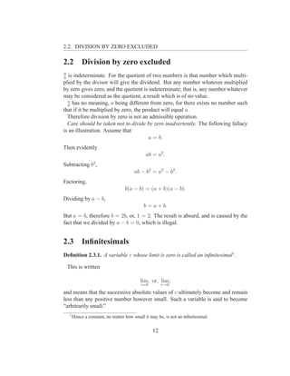 2.2. DIVISION BY ZERO EXCLUDED

2.2           Division by zero excluded
0
0
   is indeterminate. For the quotient of two numbers is that number which multi-
plied by the divisor will give the dividend. But any number whatever multiplied
by zero gives zero, and the quotient is indeterminate; that is, any number whatever
may be considered as the quotient, a result which is of no value.
  a
  0
     has no meaning, a being different from zero, for there exists no number such
that if it be multiplied by zero, the product will equal a.
  Therefore division by zero is not an admissible operation.
  Care should be taken not to divide by zero inadvertently. The following fallacy
is an illustration. Assume that
                                        a = b.
Then evidently
                                                ab = a2 .
Subtracting b2 ,
                                         ab − b2 = a2 − b2 .
Factoring,
                                     b(a − b) = (a + b)(a − b).
Dividing by a − b,
                                              b = a + b.
But a = b, therefore b = 2b, or, 1 = 2. The result is absurd, and is caused by the
fact that we divided by a − b = 0, which is illegal.


2.3           Inﬁnitesimals
Deﬁnition 2.3.1. A variable v whose limit is zero is called an inﬁnitesimal1 .

    This is written

                                             lim, or, lim ,
                                             v=0        v→0

and means that the successive absolute values of v ultimately become and remain
less than any positive number however small. Such a variable is said to become
“arbitrarily small.”
     1
         Hence a constant, no matter how small it may be, is not an inﬁnitesimal.


                                                   12
 