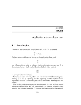 CHAPTER
                                                                        EIGHT

                                 Application to arclength and rates


8.1     Introduction
Thus far we have represented the derivative of y = f (x) by the notation

                                  dy
                                     = f ′ (x).
                                  dx
We have taken special pains to impress on the student that the symbol

                                      dy
                                      dx
was to be considered not as an ordinary fraction with dy as numerator and dx as
denominator, but as a single symbol denoting the limit of the quotient

                                        ∆y
                                        ∆x
as ∆x approaches the limit zero.
  Problems do occur, however, where it is very convenient to be able to give a
meaning to dx and dy separately, and it is especially useful in applications us-
ing integral calculus. How this may be done is explained in the ﬁrst part of this
chapter.
  In the second part (starting with §8.6), we apply what we know about the deriva-
tive to functions of time t. If f (t) is some quantity (for example, distance) chang-
ing with time then we can regard f ′ (t) as the rate of change of f (for example,

                                        221
 