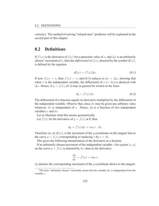 8.2. DEFINITIONS

velocity). The method of solving “related rates” problems will be explained in the
second part of this chapter.


8.2      Deﬁnitions
If f ′ (x) is the derivative of f (x) for a particular value of x, and ∆x is an arbitrarily
chosen1 increment of x, then the differential of f (x), denoted by the symbol df (x),
is deﬁned by the equation

                                     df (x) = f ′ (x)∆x.                                   (8.1)
If now f (x) = x, then f ′ (x) = 1, and (8.1) reduces to dx = ∆x, showing that
when x is the independent variable, the differential of x (= dx) is identical with
∆x. Hence, if y = f (x), (8.1) may in general be written in the form

                                       dy = f ′ (x) dx.                                    (8.2)
The differential of a function equals its derivative multiplied by the differential of
the independent variable. Observe that, since dx may be given any arbitrary value
whatever, dx is independent of x. Hence, dy is a function of two independent
variables x and dx.
  Let us illustrate what this means geometrically.
  Let f ′ (x) be the derivative of y = f (x) at P, then

                                dy = f ′ (x)dx = tan τ · dx.
Therefore dy, or df (x), is the increment of the y-coordinate on the tangent line to
the curve y = f (x) corresponding to replacing x by x + dx.
  This gives the following interpretation of the derivative as a fraction.
  If an arbitrarily chosen increment of the independent variable x for a point (x, y)
on the curve y = f (x) is denoted by dx, then in the derivative

                              dy
                                 = f ′ (x) = tan τ,
                              dx
dy denotes the corresponding increment of the y-coordinate drawn to the tangent.
   1
     The term “arbitrarily chosen” essentially means that the variable ∆x is independent from the
variable x.


                                              222
 