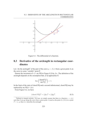 8.3. DERIVATIVE OF THE ARCLENGTH IN RECTANGULAR
                                                      COORDINATES




                        Figure 8.1: The differential of a function.

8.3      Derivative of the arclength in rectangular coor-
         dinates
Let s be the arclength2 of the part of the curve y = f (x) from a given point A on
the curve to some ‘variable” point P.
  Denote the increment of s (= arc PQ in Figure 8.2) by ∆s. The deﬁnition of the
arclength depends on the assumption that, as Q approaches P,

                                          chordP Q
                                   lim                   = 1.
                                           arcP Q
In the limit of the ratio of chord PQ and a second inﬁnitesimal, chord PQ may be
replaced by arc PQ (= ∆s).
  From Figure 8.2, we have

                             (chord P Q)2 = (∆x)2 + (∆y)2 .                                 (8.3)
   2
    Deﬁned in integral calculus. For now, we simply assume that there is a function s = s(x)
such that if you go along the curve from a given point A (such as the point (0, f (0))) to a point
P = (x, y) then s(x) describes the arclength.


                                              223
 