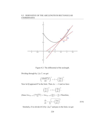 8.3. DERIVATIVE OF THE ARCLENGTH IN RECTANGULAR
COORDINATES




                  Figure 8.2: The differential of the arclength.

Dividing through by (∆x)2 , we get
                                         2                            2
                            chordP Q                    ∆y
                                             =1+                          .
                               ∆x                       ∆x
Now let Q approach P in the limit. Then ∆x → 0 and we have
                                     2                    2
                               ds                 dy
                                         =1+                      .
                               dx                 dx
                 chordP Q                    ∆s       ds
(Since lim∆x→0      ∆x
                            = lim∆x→0        ∆x
                                                  =   dx
                                                         .)       Therefore,

                                                         2
                              ds                  dy
                                 =       1+                   .                (8.4)
                              dx                  dx

 Similarly, if we divide (8.3) by (∆y)2 and pass to the limit, we get

                                         224
 