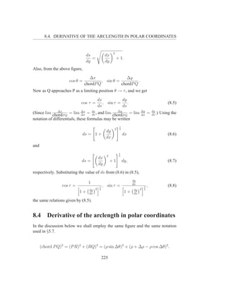 8.4. DERIVATIVE OF THE ARCLENGTH IN POLAR COORDINATES


                                                    2
                               ds             dx
                                  =                     + 1.
                               dy             dy
Also, from the above ﬁgure,

                                  ∆x                 ∆y
                     cos θ =            , sin θ =          .
                               chordP Q           chordP Q
Now as Q approaches P as a limiting position θ → τ , and we get

                                        dx          dy
                            cos τ =        , sin τ = .                                         (8.5)
                                        ds          ds
               ∆x            ∆x
                                    ds
                                                 ∆y
(Since lim chordP Q = lim ∆x = dx , and lim chordP Q = lim ∆y =
                                                           ∆s
                                                                                   dy
                                                                                   ds
                                                                                      .)   Using the
notation of differentials, these formulas may be written
                                                         1
                                                    2    2
                                               dy
                             ds = 1 +                        dx                                (8.6)
                                               dx
and
                                                         1
                                               2         2
                                        dx
                             ds =                  +1        dy,                               (8.7)
                                        dy
respectively. Substituting the value of ds from (8.6) in (8.5),
                                                                    dy
                                 1                                  dx
                 cos τ =                 1   , sin τ =                     1   ,               (8.8)
                                 dy 2    2                          dy 2   2
                           1+    dx
                                                               1+   dx

the same relations given by (8.5).


8.4      Derivative of the arclength in polar coordinates
In the discussion below we shall employ the same ﬁgure and the same notation
used in §5.7.


      (chord P Q)2 = (P R)2 + (RQ)2 = (ρ sin ∆θ)2 + (ρ + ∆ρ − ρ cos ∆θ)2 .

                                             225
 