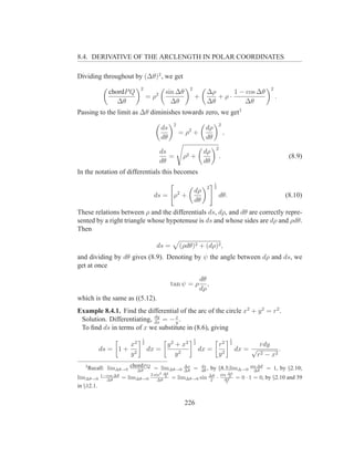 8.4. DERIVATIVE OF THE ARCLENGTH IN POLAR COORDINATES

Dividing throughout by (∆θ)2 , we get
                          2                          2                                                    2
              chordP Q                 sin ∆θ                    ∆ρ     1 − cos ∆θ
                              = ρ2                       +          +ρ·                                       .
                 ∆θ                      ∆θ                      ∆θ        ∆θ
Passing to the limit as ∆θ diminishes towards zero, we get3
                                           2                                  2
                                     ds           2             dρ
                                               =ρ +                               ,
                                     dθ                         dθ
                                                                          2
                                     ds                        dρ
                                        =       ρ2   +                        .                                    (8.9)
                                     dθ                        dθ
In the notation of differentials this becomes
                                                                      1
                                                                 2    2
                                                         dρ
                                ds = ρ2 +                                     dθ.                                 (8.10)
                                                         dθ
These relations between ρ and the differentials ds, dρ, and dθ are correctly repre-
sented by a right triangle whose hypotenuse is ds and whose sides are dρ and ρdθ.
Then

                                  ds =         (ρdθ)2 + (dρ)2 ,
and dividing by dθ gives (8.9). Denoting by ψ the angle between dρ and ds, we
get at once
                                                             dθ
                                           tan ψ = ρ            ,
                                                             dρ
which is the same as ((5.12).
Example 8.4.1. Find the differential of the arc of the circle x2 + y 2 = r2 .
                            dy
 Solution. Differentiating, dx = − x .
                                   y
 To ﬁnd ds in terms of x we substitute in (8.6), giving
                          1                              1                            1
                    x2    2
                                   y 2 + x2              2
                                                                  r2                  2
                                                                                                    rdy
            ds = 1 + 2        dx =                           dx = 2                       dx = √            .
                    y                  y2                         y                                r 2 − x2
   3
       Recall: lim∆θ→0 chordP Q = lim∆θ→0
                          ∆θ
                                                ∆s
                                                ∆θ       =    ds
                                                              dθ ,   by §8.3;lim∆→0             sin ∆θ
                                                                                                  ∆θ     = 1, by §2.10;
                               2 sin2 ∆θ                                      sin ∆θ
lim∆θ→0 1−cos ∆θ
          ∆θ       = lim∆θ→0      ∆θ
                                       2
                                           = lim∆θ→0 sin             ∆θ
                                                                      2   ·     ∆θ
                                                                                   2
                                                                                          = 0 · 1 = 0, by §2.10 and 39
                                                                                 2
in §12.1.


                                                226
 