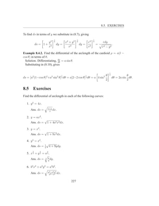 8.5. EXERCISES

To ﬁnd ds in terms of y we substitute in (8.7), giving
                                1                   1             1
                    y2          2
                                         x2 + y 2   2
                                                             r2   2
                                                                           rdy
            ds = 1 + 2              dy =                dy = 2        =              .
                    x                       x2               x            r2 − y 2

Example 8.4.2. Find the differential of the arclength of the cardioid ρ = a(l −
cos θ) in terms of θ.
 Solution. Differentiating, dρ = a sin θ.
                            dθ
 Substituting in (8.10), gives

                                                                                 1
                                        1                  1    θ                2              θ
ds = [a2 (1−cos θ)2 +a2 sin2 θ] dθ = a[2−2 cos θ] dθ = a 4 sin2
                                        2                  2                         dθ = 2a sin dθ.
                                                                2                               2


8.5     Exercises
Find the differential of arclength in each of the following curves:

   1. y 2 = 4x.
                        1+x
      Ans. ds =          x
                            dx.

   2. y = ax2 .
                   √
      Ans. ds =         1 + 4a2 x2 dx.

   3. y = x3 .
                   √
      Ans. ds =         1 + 9x4 dx.

   4. y 3 = x2 .
                   1
                       √
      Ans. ds =    2
                            4 + 9ydy.
        2      2        2
   5. x 3 + y 3 = a 3 .
                        a
      Ans. ds =     3
                        y
                          dy.

   6. b2 x2 + a2 y 2 = a2 b2 .
                        a2 −e2 x2
      Ans. ds =          a2 −x2
                                  dx.

                                              227
 