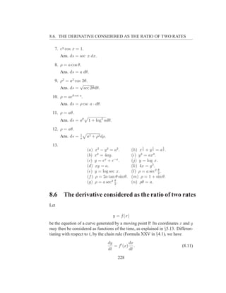 8.6. THE DERIVATIVE CONSIDERED AS THE RATIO OF TWO RATES

   7. ey cos x = 1.
       Ans. ds = sec x dx.

   8. ρ = a cos θ.
       Ans. ds = a dθ.

   9. ρ2 = a2 cos 2θ.
                 √
      Ans. ds = sec 2θdθ.

 10. ρ = aeθ cot a .
       Ans. ds = ρ csc a · dθ.

 11. ρ = aθ.
       Ans. ds = aθ    1 + log2 adθ.

 12. ρ = aθ.
                   1
       Ans. ds =   a
                       a2 + ρ2 dρ.

 13.                                                      1     1      1
                       (a)    x 2 − y 2 = a2 .      (h) x 2 + y 2 = a 2 .
                       (b)    x2 = 4ay.             (i) y 2 = ax3 .
                       (c)    y = ex + e−x .        (j) y = log x.
                       (d)    xy = a.               (k) 4x = y 3 .
                                                                    θ
                       (e)    y = log sec x.        (l) ρ = a sec2 2 .
                       (f )   ρ = 2a tan θ sin θ.   (m) ρ = 1 + sin θ.
                                          θ
                       (g)    ρ = a sec3 3 .        (n) ρθ = a.

8.6     The derivative considered as the ratio of two rates
Let

                                        y = f (x)
be the equation of a curve generated by a moving point P. Its coordinates x and y
may then be considered as functions of the time, as explained in §5.13. Differen-
tiating with respect to t, by the chain rule (Formula XXV in §4.1), we have
                                     dy          dx
                                        = f ′ (x) .                         (8.11)
                                     dt          dt

                                           228
 
