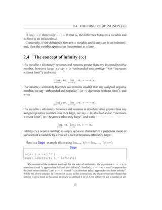 2.4. THE CONCEPT OF INFINITY (∞)

  If lim v = l, then lim(v − l) = 0; that is, the difference between a variable and
its limit is an inﬁnitesimal.
  Conversely, if the difference between a variable and a constant is an inﬁnitesi-
mal, then the variable approaches the constant as a limit.


2.4       The concept of inﬁnity (∞)
If a variable v ultimately becomes and remains greater than any assigned positive
number, however large, we say v is “unbounded and positive ” (or “increases
without limit”), and write

                               lim , or, lim , or, v → +∞.
                              v=+∞          v→+∞

If a variable v ultimately becomes and remains smaller than any assigned negative
number, we say “unbounded and negative ” (or “v decreases without limit”), and
write

                               lim , or, lim , or, v → −∞.
                              v=−∞          v→−∞

If a variable v ultimately becomes and remains in absolute value greater than any
assigned positive number, however large, we say v, in absolute value, “increases
without limit”, or v becomes arbitrarily large2 , and write

                                 lim , or, lim , or, v → ∞.
                                 v=∞         v→∞

Inﬁnity (∞) is not a number; it simply serves to characterize a particular mode of
variation of a variable by virtue of which it becomes arbitrarily large.

  Here is a Sage example illustrating limt=∞ 1/t = limt=−∞ 1/t = 0.
                                             Sage

sage: t = var(’t’)
sage: limit(1/t, t = Infinity)
   2
     On account of the notation used and for the sake of uniformity, the expression v → +∞ is
sometimes read “v approaches the limit plus inﬁnity”. Similarly, v → −∞ is read “v approaches
the limit minus inﬁnity”, and v → ∞ is read “v, in absolute value, approaches the limit inﬁnity”.
While the above notation is convenient to use in this connection, the student must not forget that
inﬁnity is not a limit in the sense in which we deﬁned it in §2.2, for inﬁnity is not a number at all.


                                                 13
 