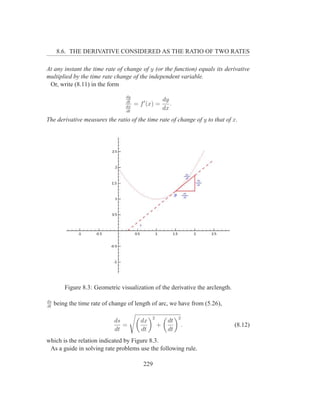 8.6. THE DERIVATIVE CONSIDERED AS THE RATIO OF TWO RATES

At any instant the time rate of change of y (or the function) equals its derivative
multiplied by the time rate change of the independent variable.
 Or, write (8.11) in the form
                                  dy
                                                      dy
                                  dt
                                  dx
                                       = f ′ (x) =       .
                                  dt
                                                      dx
The derivative measures the ratio of the time rate of change of y to that of x.




         Figure 8.3: Geometric visualization of the derivative the arclength.

ds
dt
     being the time rate of change of length of arc, we have from (5.26),

                                              2              2
                             ds          dx             dt
                                =                 +              .              (8.12)
                             dt          dt             dt
which is the relation indicated by Figure 8.3.
 As a guide in solving rate problems use the following rule.

                                           229
 