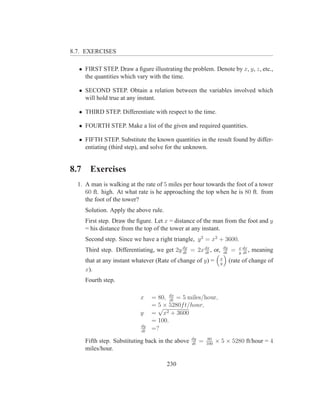 8.7. EXERCISES

  • FIRST STEP. Draw a ﬁgure illustrating the problem. Denote by x, y, z, etc.,
    the quantities which vary with the time.

  • SECOND STEP. Obtain a relation between the variables involved which
    will hold true at any instant.

  • THIRD STEP. Differentiate with respect to the time.

  • FOURTH STEP. Make a list of the given and required quantities.

  • FIFTH STEP. Substitute the known quantities in the result found by differ-
    entiating (third step), and solve for the unknown.


8.7     Exercises
  1. A man is walking at the rate of 5 miles per hour towards the foot of a tower
     60 ft. high. At what rate is he approaching the top when he is 80 ft. from
     the foot of the tower?
      Solution. Apply the above rule.
      First step. Draw the ﬁgure. Let x = distance of the man from the foot and y
      = his distance from the top of the tower at any instant.
      Second step. Since we have a right triangle, y 2 = x2 + 3600.
      Third step. Differentiating, we get 2y dy = 2x dx , or,
                                             dt      dt
                                                                       dy
                                                                       dt
                                                                            =   x dx
                                                                                y dt
                                                                                     ,   meaning
                                                                   x
      that at any instant whatever (Rate of change of y) =         y
                                                                            (rate of change of
      x).
      Fourth step.

                            x    = 80, dx = 5 miles/hour,
                                        dt
                                 = √× 5280f t/hour,
                                   5
                            y    = x2 + 3600
                                 = 100.
                            dy
                            dt
                                 =?
                                                   dy        80
      Fifth step. Substituting back in the above   dt
                                                        =   100
                                                                  × 5 × 5280 ft/hour = 4
      miles/hour.

                                        230
 