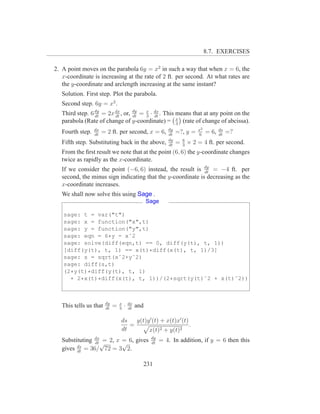 8.7. EXERCISES

2. A point moves on the parabola 6y = x2 in such a way that when x = 6, the
   x-coordinate is increasing at the rate of 2 ft. per second. At what rates are
   the y-coordinate and arclength increasing at the same instant?
   Solution. First step. Plot the parabola.
   Second step. 6y = x2 .
   Third step. 6 dy = 2x dx , or, dy = x · dx . This means that at any point on the
                 dt      dt       dt   3 dt
   parabola (Rate of change of y-coordinate) = x (rate of change of abcissa).
                                                     3
                  dx                                         dy               x2          ds
   Fourth step.   dt
                       = 2 ft. per second, x = 6,            dt
                                                                  =?, y =     6
                                                                                   = 6,   dt
                                                                                               =?
                                                             dy       6
   Fifth step. Substituting back in the above,               dt
                                                                  =   3
                                                                          × 2 = 4 ft. per second.
   From the ﬁrst result we note that at the point (6, 6) the y-coordinate changes
   twice as rapidly as the x-coordinate.
   If we consider the point (−6, 6) instead, the result is dy = −4 ft. per
                                                             dt
   second, the minus sign indicating that the y-coordinate is decreasing as the
   x-coordinate increases.
   We shall now solve this using Sage .
                                                    Sage

   sage: t = var("t")
   sage: x = function("x",t)
   sage: y = function("y",t)
   sage: eqn = 6*y - xˆ2
   sage: solve(diff(eqn,t) == 0, diff(y(t), t, 1))
   [diff(y(t), t, 1) == x(t)*diff(x(t), t, 1)/3]
   sage: s = sqrt(xˆ2+yˆ2)
   sage: diff(s,t)
   (2*y(t)*diff(y(t), t, 1)
     + 2*x(t)*diff(x(t), t, 1))/(2*sqrt(y(t)ˆ2 + x(t)ˆ2))



                        dy       x       dx
   This tells us that   dt
                             =   3
                                     ·   dt
                                              and

                                 ds   y(t)y ′ (t) + x(t)x′ (t)
                                    =                          .
                                 dt        x(t)2 + y(t)2
                                                     dy
   Substituting dx = 2, x = 6, gives
                dt √
                                                          = 4. In addition, if y = 6 then this
                          √                          dt
   gives ds = 36/ 72 = 3 2.
         dt


                                                231
 
