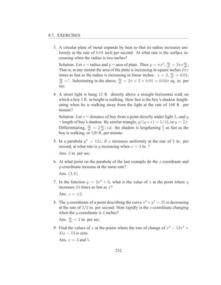 8.7. EXERCISES

  3. A circular plate of metal expands by heat so that its radius increases uni-
     formly at the rate of 0.01 inch per second. At what rate is the surface in-
     creasing when the radius is two inches?
     Solution. Let x = radius and y = area of plate. Then y = πx2 , dy = 2πx dx ,
                                                                         dt        dt
     That is; at any instant the area of the plate is increasing in square inches 2πx
     times as fast as the radius is increasing in linear inches. x = 2, dx = 0.01,
                                                                            dt
     dy
      dt
         =?. Substituting in the above, dy = 2π × 2 × 0.01 = 0.04π sq. in. per
                                           dt
     sec.
  4. A street light is hung 12 ft. directly above a straight horizontal walk on
     which a boy 5 ft. in height is walking. How fast is the boy’s shadow length-
     ening when he is walking away from the light at the rate of 168 ft. per
     minute?
     Solution. Let x = distance of boy from a point directly under light L, and y
     = length of boy’s shadow. By similar triangle, y/(y +x) = 5/12, or y = 5 x.
                                                                              7
     Differentiating, dy = 5 dx ; i.e. the shadow is lengthening 5 as fast as the
                      dt    7 dt                                 7
     boy is walking, or 120 ft. per minute.
  5. In a parabola y 2 = 12x, if x increases uniformly at the rate of 2 in. per
     second, at what rate is y increasing when x = 3 in. ?
     Ans. 2 in. per sec.
  6. At what point on the parabola of the last example do the x-coordinate and
     y-coordinate increase at the same rate?
     Ans. (3, 6).
  7. In the function y = 2x3 + 6, what is the value of x at the point where y
     increases 24 times as fast as x?
     Ans. x = ±2.
  8. The y-coordinate of a point describing the curve x2 + y 2 = 25 is decreasing
     at the rate of 3/2 in. per second. How rapidly is the x-coordinate changing
     when the y-coordinate is 4 inches?
            dx
     Ans.   dt
                 = 2 in. per sec.
  9. Find the values of x at the points where the rate of change of x3 − 12x2 +
     45x − 13 is zero.
     Ans. x = 3 and 5.

                                       232
 
