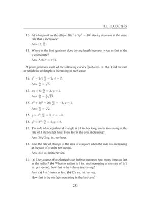 8.7. EXERCISES

 10. At what point on the ellipse 16x2 + 9y 2 = 400 does y decrease at the same
     rate that x increases?
      Ans. (3, 16 ).
                3

 11. Where in the ﬁrst quadrant does the arclength increase twice as fast as the
     y-coordinate?
      Ans. At 60o = π/3.

  A point generates each of the following curves (problems 12-16). Find the rate
at which the arclength is increasing in each case:
                   dx
 12. y 2 = 2x;      = 2, x = 2.
                   dt
             ds
                   √
      Ans.   dt
                  = 5.
                  dy
 13. xy = 6;      dt
                    = 2, y = 3.
             ds
                      √
      Ans.   dt
                  = 2 13.
                    3
                            dx
 14. x2 + 4y 2 = 20;        dt
                                 = −1, y = 1.
                √
     Ans. ds = 2.
          dt
                  dx
 15. y = x3 ;     dt
                        = 3, x = −3.
                   dy
 16. y 2 = x3 ;    dt
                        = 4, y = 8.

 17. The side of an equilateral triangle is 24 inches long, and is increasing at the
     rate of 3 inches per hour. How fast is the area increasing?
              √
     Ans. 36 3 sq. in. per hour.

 18. Find the rate of change of the area of a square when the side b is increasing
     at the rate of a units per second.
      Ans. 2ab sq. units per sec.

 19. (a) The,volume of a spherical soap bubble increases how many times as fast
     as the radius? (b) When its radius is 4 in. and increasing at the rate of 1/2
     in. per second, how fast is the volume increasing?
      Ans. (a) 4πr2 times as fast; (b) 32π cu. in. per sec.
      How fast is the surface increasing in the last case?

                                                233
 