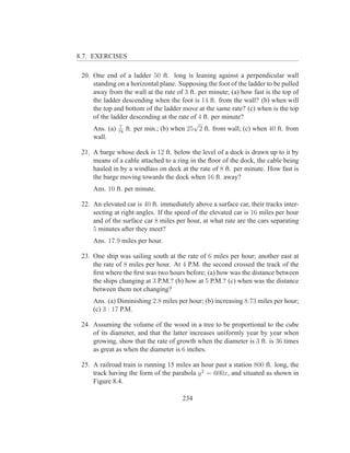 8.7. EXERCISES

 20. One end of a ladder 50 ft. long is leaning against a perpendicular wall
     standing on a horizontal plane. Supposing the foot of the ladder to be pulled
     away from the wall at the rate of 3 ft. per minute; (a) how fast is the top of
     the ladder descending when the foot is 14 ft. from the wall? (b) when will
     the top and bottom of the ladder move at the same rate? (c) when is the top
     of the ladder descending at the rate of 4 ft. per minute?
               7
                                           √
     Ans. (a) 78 ft. per min.; (b) when 25 2 ft. from wall; (c) when 40 ft. from
     wall.

 21. A barge whose deck is 12 ft. below the level of a dock is drawn up to it by
     means of a cable attached to a ring in the ﬂoor of the dock, the cable being
     hauled in by a windlass on deck at the rate of 8 ft. per minute. How fast is
     the barge moving towards the dock when 16 ft. away?
     Ans. 10 ft. per minute.

 22. An elevated car is 40 ft. immediately above a surface car, their tracks inter-
     secting at right angles. If the speed of the elevated car is 16 miles per hour
     and of the surface car 8 miles per hour, at what rate are the cars separating
     5 minutes after they meet?
     Ans. 17.9 miles per hour.

 23. One ship was sailing south at the rate of 6 miles per hour; another east at
     the rate of 8 miles per hour. At 4 P.M. the second crossed the track of the
     ﬁrst where the ﬁrst was two hours before; (a) how was the distance between
     the ships changing at 3 P.M.? (b) how at 5 P.M.? (c) when was the distance
     between them not changing?
     Ans. (a) Diminishing 2.8 miles per hour; (b) increasing 8.73 miles per hour;
     (c) 3 : 17 P.M.

 24. Assuming the volume of the wood in a tree to be proportional to the cube
     of its diameter, and that the latter increases uniformly year by year when
     growing, show that the rate of growth when the diameter is 3 ft. is 36 times
     as great as when the diameter is 6 inches.

 25. A railroad train is running 15 miles an hour past a station 800 ft. long, the
     track having the form of the parabola y 2 = 600x, and situated as shown in
     Figure 8.4.

                                       234
 