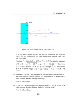 8.7. EXERCISES




              Figure 8.4: Train station and the train’s trajectory.


    If the sun is just rising in the east, ﬁnd how fast the shadow S of the loco-
    motive L is moving along the wall of the station at the instant it reaches the
    end of the wall.
    Solution. y 2 = 600x, 2y dy = 600 dx , or
                             dt       dt
                                                dx
                                                dt
                                                    y dy
                                                     =
                                                   300 dt
                                                          . Substituting this value
                      dx 2        2               2               2         2
    of dx in ds =
       dt    dt       dt
                           + dy , we get ds = 300 dy + dy . Now
                              dt               dt
                                                            y
                                                              dt       dt
    ds
    dt
       = 15 miles per hour = 22 ft. per sec., y = 400 and dy =?. Substituting
                                                              dt
                                                     dy 2
    back in the above, we get (22) = 9 + 1 dt , or, dy = 13 5 ft. per
                                   2      16
                                                                 dt
                                                                          1

    second.

26. An express train and a balloon start from the same point at the same instant.
    The former travels 50 miles an hour and the latter rises at the rate of 10
    miles an hour. How fast are they separating?
    Ans. 51 miles an hour.

27. A man 6 ft. tall walks away from a lamp-post 10 ft. high at the rate of 4
    miles an hour. How fast does the shadow of his head move?
    Ans. 10 miles an hour.

                                      235
 