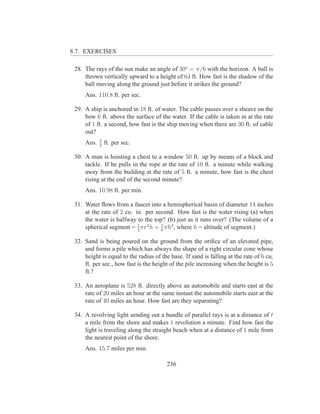 8.7. EXERCISES

 28. The rays of the sun make an angle of 30o = π/6 with the horizon. A ball is
     thrown vertically upward to a height of 64 ft. How fast is the shadow of the
     ball moving along the ground just before it strikes the ground?
     Ans. 110.8 ft. per sec.

 29. A ship is anchored in 18 ft. of water. The cable passes over a sheave on the
     bow 6 ft. above the surface of the water. If the cable is taken in at the rate
     of 1 ft. a second, how fast is the ship moving when there are 30 ft. of cable
     out?
            5
     Ans.   3
                ft. per sec.

 30. A man is hoisting a chest to a window 50 ft. up by means of a block and
     tackle. If he pulls in the rope at the rate of 10 ft. a minute while walking
     away from the building at the rate of 5 ft. a minute, how fast is the chest
     rising at the end of the second minute?
     Ans. 10.98 ft. per min.

 31. Water ﬂows from a faucet into a hemispherical basin of diameter 14 inches
     at the rate of 2 cu. in. per second. How fast is the water rising (a) when
     the water is halfway to the top? (b) just as it runs over? (The volume of a
     spherical segment = 1 πr2 h + 6 πh3 , where h = altitude of segment.)
                           2
                                    1


 32. Sand is being poured on the ground from the oriﬁce of an elevated pipe,
     and forms a pile which has always the shape of a right circular cone whose
     height is equal to the radius of the base. If sand is falling at the rate of 6 cu.
     ft. per sec., how fast is the height of the pile increasing when the height is 5
     ft.?

 33. An aeroplane is 528 ft. directly above an automobile and starts east at the
     rate of 20 miles an hour at the same instant the automobile starts east at the
     rate of 40 miles an hour. How fast are they separating?

 34. A revolving light sending out a bundle of parallel rays is at a distance of t
     a mile from the shore and makes 1 revolution a minute. Find how fast the
     light is traveling along the straight beach when at a distance of 1 mile from
     the nearest point of the shore.
     Ans. 15.7 miles per min.

                                         236
 