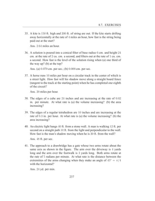 8.7. EXERCISES

35. A kite is 150 ft. high and 200 ft. of string are out. If the kite starts drifting
    away horizontally at the rate of 4 miles an hour, how fast is the string being
    paid out at the start?
    Ans. 2.64 miles an hour.

36. A solution is poured into a conical ﬁlter of base radius 6 cm. and height 24
    cm. at the rate of 2 cu. cm. a second, and ﬁlters out at the rate of 1 cu. cm.
    a second. How fast is the level of the solution rising when (a) one third of
    the way up? (b) at the top?
    Ans. (a) 0.079 cm. per sec.; (b) 0.009 cm. per sec.

37. A horse runs 10 miles per hour on a circular track in the center of which is
    a street light. How fast will his shadow move along a straight board fence
    (tangent to the track at the starting point) when he has completed one eighth
    of the circuit?
    Ans. 20 miles per hour.

38. The edges of a cube are 24 inches and are increasing at the rate of 0.02
    in. per minute. At what rate is (a) the volume increasing? (b) the area
    increasing?

39. The edges of a regular tetrahedron are 10 inches and are increasing at the
    rate of 0.3 in. per hour. At what rate is (a) the volume increasing? (b) the
    area increasing?

40. An electric light hangs 40 ft. from a stone wall. A man is walking 12 ft. per
    second on a straight path 10 ft. from the light and perpendicular to the wall.
    How fast is the man’s shadow moving when he is 30 ft. from the wall?
    Ans. 48 ft. per sec.

41. The approach to a drawbridge has a gate whose two arms rotate about the
    same axis as shown in the ﬁgure. The arm over the driveway is 4 yards
    long and the arm over the footwalk is 3 yards long. Both arms rotate at
    the rate of 5 radians per minute. At what rate is the distance between the
    extremities of the arms changing when they make an angle of 45o = π/4
    with the horizontal?
    Ans. 24 yd. per min.

                                       237
 