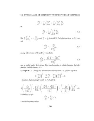 9.1. INTERCHANGE OF DEPENDENT AND INDEPENDENT VARIABLES


                                    d2 y    d             dy                 d         dy            dy
                                       2
                                         =                             =                                ,
                                    dx     dx             dx                dy         dx            dx
or

                                                d2 y    d                  1      dy
                                                   2
                                                     =                     dx
                                                                                     .                                           (9.2)
                                                dx     dy                  dy
                                                                                  dx
                              d2 x
          d      1            dy 2              dy            1
But      dy      dx     =−    dx 2
                                        ; and   dx
                                                      =    dx     from (9.1). Substituting these in (9.2), we
                 dy          ( )
                              dy                           dy
get
                                                                           d2 x
                                                     d2 y                  dy 2
                                                          =−                      3,                                             (9.3)
                                                     dx2                   dx
                                                                           dy

              d2 y                 dx           d2 x
giving        dx2
                     in terms of   dy
                                         and    dy 2
                                                     .   Similarly,
                                                                                             2
                                                           d3 x dx                    d2 x
                                           3
                                          dy               dy 3 dy
                                                                       −3             dy 2
                                              =−                                  5              ,                               (9.4)
                                          dx3                              dx
                                                                           dy

and so on for higher derivatives. This transformation is called changing the inde-
pendent variable from x to y.
Example 9.1.1. Change the independent variable from x to y in the equation
                                                2                                                    2
                       d2 y      dy d3 y     d2 y                                        dy
                   3          −           − 2                                                            = 0.
                       dx2       dx dx3 dx                                               dx
 Solution. Substituting from (9.1), (9.3), (9.4),

                      2                                                        2
                                                                                                                 
               d2 x                                 d3 x dx                d2 x                             d2 x             2
                                   1                dy 3 dy
                                                              −3           dy 2                                         1
               dy 2                                                                                         dy 2
3 −                  3 −                −                                           − −                                     = 0.
                                                                                                               
                                   dx                                  5                                           3   dx
               dx                  dy                             dx                                        dx          dy
               dy                                                 dy                                        dy

Reducing, we get
                                                     d3 x d2 x
                                                         +     = 0,
                                                     dy 3 dy 2
a much simpler equation.

                                                                  240
 