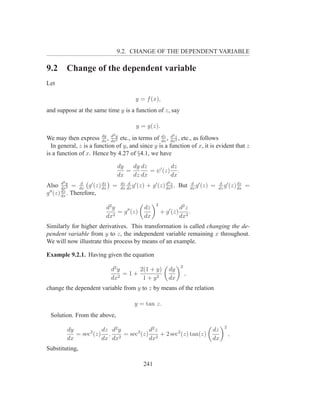9.2. CHANGE OF THE DEPENDENT VARIABLE

9.2        Change of the dependent variable
Let

                                        y = f (x),
and suppose at the same time y is a function of z, say

                                         y = g(z).
                        dy d2 y                                 2
We may then express dx , dx2 etc., in terms of dx , dxz , etc., as follows
                                                 dz d
                                                       2

  In general, z is a function of y, and since y is a function of x, it is evident that z
is a function of x. Hence by 4.27 of §4.1, we have

                              dy   dy dz          dz
                                 =       = ψ ′ (z) .
                              dx   dz dx          dx
       2                                                    2
Also dxy = dx g ′ (z) dx =
         d
            2
                 d       dz       dz d ′
                                  dx dx
                                        g (z)   + g ′ (z) dxz . But
                                                          d
                                                            2
                                                                             d ′
                                                                            dx
                                                                               g (z)   =   d ′
                                                                                           dz
                                                                                                    dz
                                                                                              g (z) dx   =
         dz
g ′′ (z) dx . Therefore,
                                                    2
                         d2 y               dz                      d2 z
                            2
                              = g ′′ (z)                + g ′ (z)        .
                         dx                 dx                      dx2
Similarly for higher derivatives. This transformation is called changing the de-
pendent variable from y to z, the independent variable remaining x throughout.
We will now illustrate this process by means of an example.

Example 9.2.1. Having given the equation
                                                                    2
                           d2 y     2(1 + y)                dy
                              2
                                =1+                                     ,
                           dx        1 + y2                 dx
change the dependent variable from y to z by means of the relation

                                        y = tan z.
 Solution. From the above,
                                                                                             2
           dy           dz d2 y        d2 z                                            dz
              = sec2 (z) , 2 = sec2 (z) 2 + 2 sec2 (z) tan(z)                                    ,
           dx           dx dx          dx                                              dx
Substituting,

                                            241
 