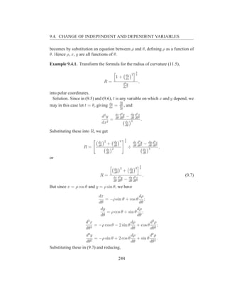 9.4. CHANGE OF INDEPENDENT AND DEPENDENT VARIABLES

becomes by substitution an equation between ρ and θ, deﬁning ρ as a function of
θ. Hence ρ, x, y are all functions of θ.

Example 9.4.1. Transform the formula for the radius of curvature (11.5),
                                                                3
                                                      dy 2      2
                                           1+         dx
                               R=                   d2 y
                                                                     ,
                                                    dx2

into polar coordinates.
  Solution. Since in (9.5) and (9.6), t is any variable on which x and y depend, we
                                              dy
                                     dy
may in this case let t = θ, giving   dx
                                          =   dθ
                                              dx    , and
                                              dθ

                                           dx d2 y      dy d2 x
                              d2 y         dθ dθ2
                                                      − dθ dθ2
                                   =                            .
                              dx2                    dx 3
                                                     dθ

Substituting these into R, we get
                                                     3
                            dx 2          dy 2       2        dx d2 y           dy d2 x
                            dθ
                                   +      dθ                  dθ dθ2
                                                                                 −
                                                                                dθ dθ2
                   R=                                    ÷                              ,
                                   dx 2                                      dx 3
                                   dθ                                        dθ
or
                                                                         3
                                          dx 2             dy 2          2
                                          dθ
                                                    +      dθ
                             R=           dx d2 y          dy d2 x
                                                                             .              (9.7)
                                          dθ dθ2
                                                    −      dθ dθ2

But since x = ρ cos θ and y = ρ sin θ, we have

                            dx                   dρ
                               = −ρ sin θ + cos θ ;
                            dθ                   dθ
                             dy                  dρ
                                = ρ cos θ + sin θ ;
                             dθ                  dθ
                     d2 x                     dρ      d2 ρ
                          = −ρ cos θ − 2 sin θ + cos θ 2 ;
                     dθ2                      dθ      dθ
                     d2 y                     dρ      d2 ρ
                          = −ρ sin θ + 2 cos θ + sin θ 2 .
                     dθ2                      dθ      dθ
Substituting these in (9.7) and reducing,

                                              244
 