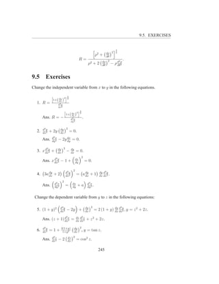 9.5. EXERCISES


                                                                                    3
                                                                  2        dρ 2     2
                                                                 ρ +       dθ
                                                 R=                                             .
                                                                        dρ 2            2
                                                        ρ2 + 2          dθ
                                                                                  − ρd ρ
                                                                                     dθ2



9.5      Exercises
Change the independent variable from x to y in the following equations.

                         i3
                    dy 2 2
               h
                1+( dx )
  1. R =              d2 y
                      dx2
                             h         i3
                                      2 2
                              1+( dx )
                                  dy
       Ans. R = −                     d2 x
                                                  .
                                      dy 2


       d2 y             dy 2
  2.   dx2
              + 2y      dx
                                   = 0.
               d2 x
       Ans.    dy 2
                      − 2y dx = 0.
                           dy

          2           dy 3
  3. x dxy +
       d
         2            dx
                               −      dy
                                      dx
                                             = 0.
                  2                              2
       Ans. x dxy − 1 +
              d
                2
                                            dx
                                            dy
                                                      = 0.

                                        2
        dy                     d2 y              dy                   dy d3 y
  4. 3a dx + 2                 dx2
                                             = a dx + 1               dx dx3
                                                                              .
                         2
                 d2 x                  dx               d3 x
       Ans.      dy 2
                               =       dy
                                              +a        dy 3
                                                             .

 Change the dependent variable from y to z in the following equations:

                        d3 y                           dy 2                                 2
  5. (1 + y)2           dx3
                               − 2y +                  dx
                                                                             dy d
                                                                 = 2 (1 + y) dx dxy , y = z 2 + 2z.
                                                                                  2

                               3             dz d2 z
       Ans. (z + 1) dxx =
                    d
                      3                      dx dx2
                                                       + z 2 + 2z.

       d2 y             2(1+y)           dy 2
  6.   dx2
              =1+        1+y 2           dx
                                              ,       y = tan z.
               d2 z                dz 2
       Ans.    dx2
                      −2           dx
                                             = cos2 z.

                                                                   245
 