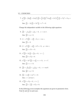 9.5. EXERCISES

              3                                    d2 y          dy 2
  7. y 2 dxy − 3y dx + 2xy 2
         d
           3
                  dy
                                                   dx2
                                                          + 2    dx
                                                                            dy
                                                                        2xy dx + 3x2 y 2   dy
                                                                                           dx
                                                                                                + x3 y 3 = 0, y =
     ez .
                  d3 z              2
       Ans.       dx3
                         − 2x dxz + 3x2 dx + x3 = 0.
                              d
                                2
                                        dz



 Change the independent variable in the following eight equations:

       d2 y         x dy                  y
  8.   dx2
              −    1−x2 dx
                                +       1−x2
                                               = 0, x = cos t.
                  d2 y
       Ans.       dt2
                         + y = 0.
                         2
  9. (1 − x2 ) dxy − x dx = 0, x = cos z.
               d
                 2
                       dy

                  d2 y
       Ans.       dz 2
                         = 0.
                         2
 10. (1 − y 2 ) d u − y du + a2 u = 0, y = sin x.
                dy 2    dy
                  d2 u
       Ans.       dx2
                         + a2 u = 0.
              2
                                        a2
 11. x2 dxy + 2x dx +
        d
          2
                 dy
                                        x2
                                           y            1
                                               = 0, x = z .
                  d2 y
       Ans.       dz 2
                         + a2 y = 0.
              3               2
 12. x3 dxv + 3x2 dxv + x dx + v = 0, x = et .
        d
          3
                  d
                    2
                          dv

                  d3 v
       Ans.       dx3
                         + v = 0.

       d2 y         2x dy                  y
 13.   dx2
              +    1+x2 dx
                                +       (1+x2 )2
                                                   = 0, x = tan θ.
                  d2 y
       Ans.       dθ2
                         + y = 0.

       d2 u
 14.   ds2
              + su du + sec2 s = 0.
                   ds

       Ans. s = arctan t.
              2
 15. x4 dxy + a2 y = 0, x = z .
        d
          2
                            1

                  d2 y       2 dy
       Ans.       dz 2
                         +   z dz
                                    + a2 y = 0.

 In the following seven examples the equations are given in parametric form.
              d2
 Find dx and dxy in each case:
       dy
                 2



                                                                246
 