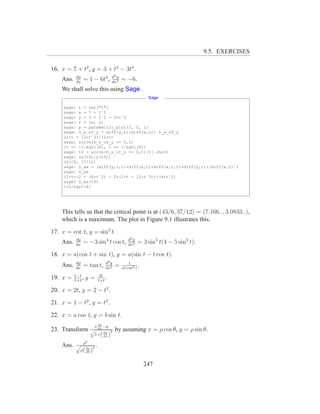 9.5. EXERCISES

16. x = 7 + t2 , y = 3 + t2 − 3t4 .
           dy                     d2 y
    Ans.   dx
                = 1 − 6t2 ,       dx2
                                         = −6.
    We shall solve this using Sage .
                                                        Sage

     sage: t = var("t")
     sage: x = 7 + tˆ2
     sage: y = 3 + tˆ2 - 3*tˆ4
     sage: f = (x, y)
     sage: p = parametric_plot(f, 0, 1)
     sage: D_x_of_y = diff(y,t)/diff(x,t); D_x_of_y
     (2*t - 12*tˆ3)/(2*t)
     sage: solve(D_x_of_y == 0,t)
     [t == -1/sqrt(6), t == 1/sqrt(6)]
     sage: t0 = solve(D_x_of_y == 0,t)[1].rhs()
     sage: (x(t0),y(t0))
     (43/6, 37/12)
     sage: D_xx = (diff(y,t,t)*diff(x,t)-diff(x,t,t)*diff(y,t))/diff(x,t)ˆ2
     sage: D_xx
     (2*t*(2 - 36*tˆ2) - 2*(2*t - 12*tˆ3))/(4*tˆ2)
     sage: D_xx(t0)
     -12/sqrt(6)




    This tells us that the critical point is at (43/6, 37/12) = (7.166.., 3.0833..),
    which is a maximum. The plot in Figure 9.1 illustrates this.
17. x = cot t, y = sin3 t.
           dy                               d2 y
    Ans.   dx
                = −3 sin4 t cos t,          dx2
                                                   = 3 sin5 t(4 − 5 sin2 t).
18. x = a(cos t + sin t), y = a(sin t − t cos t).
           dy                 d2 y           1
    Ans.   dx
                = tan t,      dx2
                                     =   at cos3 t
                                                   .
           1−t             2t
19. x =    1+t
               ,   y=     1+t
                              .
20. x = 2t, y = 2 − t2 .
21. x = 1 − t2 , y = t3 .
22. x = a cos t, y = b sin t.
                        x dy −y
23. Transform          q dx
                             dy 2
                                     by assuming x = ρ cos θ, y = ρ sin θ.
                        1+( dx )
                   2
    Ans.   q ρ
                   2.
            ρ( dρ )
               dθ



                                                       247
 