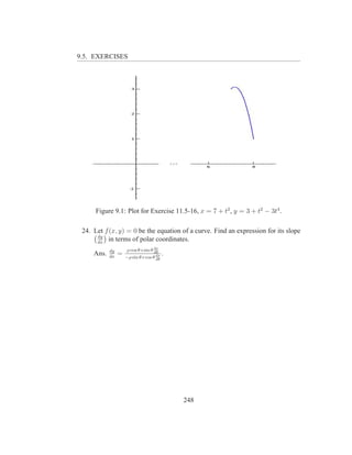 9.5. EXERCISES




      Figure 9.1: Plot for Exercise 11.5-16, x = 7 + t2 , y = 3 + t2 − 3t4 .

 24. Let f (x, y) = 0 be the equation of a curve. Find an expression for its slope
      dy
      dx
           in terms of polar coordinates.
            dy       ρ cos θ+sin θ dρ
     Ans.   dx
                 =                 dθ
                     −ρ sin θ+cos θ dρ
                                         .
                                    dθ




                                             248
 