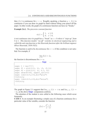2.6. CONTINUOUS AND DISCONTINUOUS FUNCTIONS

then f (x) is continuous for x = a. Roughly speaking, a function y = f (x) is
continuous if you can draw its graph by hand without lifting your pencil off the
paper. In other words, the graph of a continuous function can have no “breaks.”
Example 2.6.1. The piecewise constant function

                                            1, x ≥ 0,
                              u(x) =
                                            0, x < 0,
is not continuous since its graph has a “break” at x = 0 where it “steps up” from
0 to 1. This function models “on-off” switches in electrical engineering and is
called the unit step function or the Heaviside function (after the brilliant engineer
Oliver Heaviside, 1850 1925).
 The function is said to be discontinuous for x = a if this condition is not satis-
ﬁed. For example, if

                                  lim f (x) = ∞,
                                  x→a
the function is discontinuous for x = a.
                                       Sage

sage: t = var(’t’)
sage: P1 = plot(1/t, (t, -5, -0.1))
sage: P2 = plot(1/t, (t, 0.1, 5))
sage: show(P1+P2, aspect_ratio=1)
sage: limit(1/t,t=0,dir="plus")
+Infinity
sage: limit(1/t,t=0,dir="minus")
-Infinity



The graph in Figure 2.1 suggests that limx→0+ 1/x = +∞ and limx→0− 1/x =
−∞, as the above Sage computation conﬁrms.
  The attention of the student is now called to the following cases which occur
frequently.
CASE I. As an example illustrating a simple case of a function continuous for a
particular value of the variable, consider the function

                                            x2 − 4
                                  f (x) =          .
                                            x−2

                                         15
 