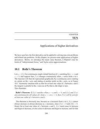 CHAPTER
                                                                             TEN

                                 Applications of higher derivatives


We have seen how the ﬁrst derivative can be applied to solving max-min problems
and related rate problems. In this chapter, we present some applications of higher
derivatives. Below, we introduce the mean value theorem, L’Hˆ pital’s rule for
                                                                  o
limits of “indeterminant forms,” and Taylor series approximations.


10.1      Rolle’s Theorem
Let y = f (x) be a continuous single-valued function of x, vanishing for x = a and
x = b, and suppose that f ′ (x) changes continuously when x varies from a to b.
The function will then be represented graphically by a continuous curve starting
at a point on the x-axis and ending at another point on the x-axis, as in Figure
10.1. Geometric intuition tells us that for at least one value of x between a and b
the tangent is parallel to the x-axis (as at P); that is, the slope is zero.
This illustrates

  Rolle’s Theorem: If f (x) vanishes when x = a and x = b, and f (x) and f ′ (x)
are continuous for all values of x from x = a to x = b, then f ′ (x) will be zero for
at least one value of x between a and b.

  This theorem is obviously true, because as x increases from a to b, f (x) cannot
always increase or always decrease as x increases, since f (a) = 0 and f (b) = 0.
Hence for at least one value of x between a and b, f (x) must cease to increase
and begin to decrease, or else cease to decrease and begin to increase; and for that

                                        249
 
