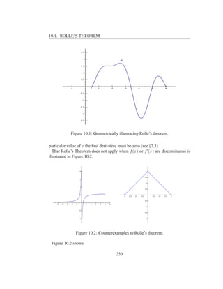 10.1. ROLLE’S THEOREM




            Figure 10.1: Geometrically illustrating Rolle’s theorem.

particular value of x the ﬁrst derivative must be zero (see §7.3).
  That Rolle’s Theorem does not apply when f (x) or f ′ (x) are discontinuous is
illustrated in Figure 10.2.




               Figure 10.2: Counterexamples to Rolle’s theorem.

 Figure 10.2 shows

                                      250
 