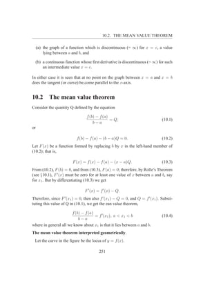 10.2. THE MEAN VALUE THEOREM

     (a) the graph of a function which is discontinuous (= ∞) for x = c, a value
         lying between a and b, and

  (b) a continuous function whose ﬁrst derivative is discontinuous (= ∞) for such
      an intermediate value x = c.

In either case it is seen that at no point on the graph between x = a and x = b
does the tangent (or curve) be,come parallel to the x-axis.


10.2        The mean value theorem
Consider the quantity Q deﬁned by the equation

                                 f (b) − f (a)
                                               = Q,                             (10.1)
                                     b−a
or

                           f (b) − f (a) − (b − a)Q = 0.                        (10.2)
Let F (x) be a function formed by replacing b by x in the left-hand member of
(10.2); that is,

                         F (x) = f (x) − f (a) − (x − a)Q.                      (10.3)
From (10.2), F (b) = 0, and from (10.3), F (a) = 0; therefore, by Rolle’s Theorem
(see §10.1), F ′ (x) must be zero for at least one value of x between a and b, say
for x1 . But by differentiating (10.3) we get

                                F ′ (x) = f ′ (x) − Q.
Therefore, since F ′ (x1 ) = 0, then also f ′ (x1 ) − Q = 0, and Q = f ′ (x1 ). Substi-
tuting this value of Q in (10.1), we get the ean value theorem,

                       f (b) − f (a)
                                     = f ′ (x1 ), a < x1 < b                    (10.4)
                           b−a
where in general all we know about x1 is that it lies between a and b.
The mean value theorem interpreted geometrically.
 Let the curve in the ﬁgure be the locus of y = f (x).

                                         251
 