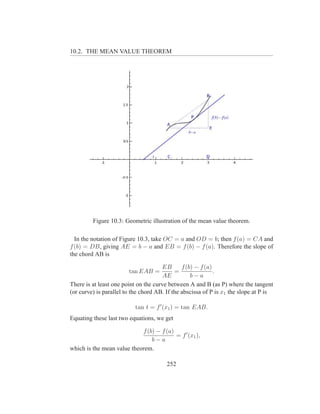 10.2. THE MEAN VALUE THEOREM




         Figure 10.3: Geometric illustration of the mean value theorem.

  In the notation of Figure 10.3, take OC = a and OD = b; then f (a) = CA and
f (b) = DB, giving AE = b − a and EB = f (b) − f (a). Therefore the slope of
the chord AB is

                                      EB       f (b) − f (a)
                        tan EAB =           =                .
                                       AE          b−a
There is at least one point on the curve between A and B (as P) where the tangent
(or curve) is parallel to the chord AB. If the abscissa of P is x1 the slope at P is

                           tan t = f ′ (x1 ) = tan EAB.
Equating these last two equations, we get

                            f (b) − f (a)
                                          = f ′ (x1 ),
                                b−a
which is the mean value theorem.

                                        252
 