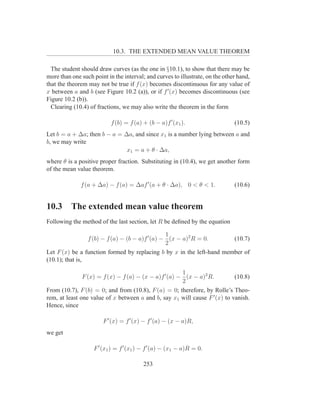 10.3. THE EXTENDED MEAN VALUE THEOREM

  The student should draw curves (as the one in §10.1), to show that there may be
more than one such point in the interval; and curves to illustrate, on the other hand,
that the theorem may not be true if f (x) becomes discontinuous for any value of
x between a and b (see Figure 10.2 (a)), or if f ′ (x) becomes discontinuous (see
Figure 10.2 (b)).
  Clearing (10.4) of fractions, we may also write the theorem in the form

                           f (b) = f (a) + (b − a)f ′ (x1 ).                   (10.5)
Let b = a + ∆a; then b − a = ∆a, and since x1 is a number lying between a and
b, we may write
                              x1 = a + θ · ∆a,
where θ is a positive proper fraction. Substituting in (10.4), we get another form
of the mean value theorem.

              f (a + ∆a) − f (a) = ∆af ′ (a + θ · ∆a), 0 < θ < 1.              (10.6)


10.3      The extended mean value theorem
Following the method of the last section, let R be deﬁned by the equation

                                                 1
                 f (b) − f (a) − (b − a)f ′ (a) − (x − a)2 R = 0.      (10.7)
                                                 2
Let F (x) be a function formed by replacing b by x in the left-hand member of
(10.1); that is,

                                                       1
               F (x) = f (x) − f (a) − (x − a)f ′ (a) − (x − a)2 R.         (10.8)
                                                       2
From (10.7), F (b) = 0; and from (10.8), F (a) = 0; therefore, by Rolle’s Theo-
rem, at least one value of x between a and b, say x1 will cause F ′ (x) to vanish.
Hence, since

                       F ′ (x) = f ′ (x) − f ′ (a) − (x − a)R,
we get

                   F ′ (x1 ) = f ′ (x1 ) − f ′ (a) − (x1 − a)R = 0.

                                         253
 