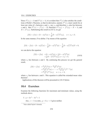 10.4. EXERCISES

Since F ′ (x1 ) = 0 and F ′ (a) = 0, it is evident that F ′ (x) also satisﬁes the condi-
tions of Rolle’s Theorem, so that its derivative, namely F ′′ (x), must vanish for at
least one value of x between a and x1 , say x2 , and therefore x2 also lies between
a and b. But F ′′ (x) = f ′′ (x) − R; therefore F ′′ (x2 ) = f ′′ (x2 ) − R = 0, and
R = f ′′ (x2 ). Substituting this result in (10.7), we get

                                      1
            f (b) = f (a) + (b − a)f ′ (a) +
                                         (b − a)2 f ′′ (x2 ), a < x2 < b.
                                      2!
In the same manner, if we deﬁne S by means of the equation


                                          1                     1
       f (b) − f (a) − (b − a)f ′ (a) −      (b − a)2 f ′′ (a) − (b − a)2 f ′′ (a)S = 0,
                                          2!                    3!
we can derive the equation
                                                           1
                      f (b) = f (a) +(b − a)f ′ (a) + 2! (b − a)2 f ′′ (a)
                                      1                                              (10.9)
                                    + 3! (b − a)3 f ′′′ (x3 ), a < x3 < b,
where x3 lies between a and b. By continuing this process we get the general
result,
                                                        2
                 f (b) = f (a) + (b−a) f ′ (a) + (b−a) f ′′ (a)
                                   1!               2!
                                      3                          (n−1)
                               + (b−a) f ′′′ (a) + · · · + (b−a)
                                   3!                        (n−1)!
                                                                       f (n−1) (a)
                                      n
                               + (b−a) f (n) (x1 ), a < x1 < b,
                                   n!

where x1 lies between a and b. This equation is called the extended mean value
theorem1 .
  Applications of this theorem will be presented in §10.15 below.


10.4          Exercises
Examine the following functions for maximum and minimum values, using the
methods above.

   1. y = 3x4 − 4x3 + 1
         Ans. x = 1 is a min., y = 0; x = 0 gives neither.
   1
       Also called Taylor’s formula.


                                               254
 