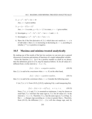 10.5. MAXIMA AND MINIMA TREATED ANALYTICALLY

   2. y = x3 − 6x2 + 12x + 48
      Ans. x = 2 gives neither.

   3. y = (x − 1)2 (x + 1)3
      Ans. x = 1 is a min., y = 0; x = 1/5 is a max; x = −1 gives neither.

   4. Investigate y = x5 − 5x4 + 5x3 − 1 at x = 1 and x = 3.

   5. Investigate y = x3 − 3x2 + 3x + 7 at x = 1.

   6. Show the if the ﬁrst derivative of f (x) which does not vanish at x = a is
      of odd order n then f (x) is increasing or decreasing at x = a, according to
      whether f (n) (a) is positive or negative.


10.5      Maxima and minima treated analytically
By making use of the results of the last two sections we can now give a general
discussion of maxima and minima of functions of a single independent variable.
  Given the function f (x). Let h be a positive number as small as we please;
then the deﬁnitions given in §7.4, may be stated as follows: If, for all values of x
different from a in the interval [a − h, a + h],

                       f (x) − f (a) = a negative number,                     (10.10)
then f (x) is said to be a maximum when x = a. If, on the other hand,

                       f (x) − f (a) = a positive number,                     (10.11)
then f (x) is said to be a minimum when x = a. Consider the following cases:

    I Let f ′ (a) = 0. From (10.5), [§10.2], replacing b by x and transposing f(a),

                     f (x) − f (a) = (x − a)f ′ (x1 ),   a < x1 < x,          (10.12)
      Since f ′ (a) = 0, and f ′ (x) is assumed as continuous, h may be chosen so
      small that f ′ (x) will have the same sign as f ′ (a) for all values of x in the
      interval [a−h, a+h]. Therefore f ′ (x1 ) has the same sign as f ′ (a) (Chap. 2).
      But x − a changes sign according as x is less or greater than a. Therefore,
      from (10.12), the difference f (x) − f (a) will also change sign, and, by

                                        255
 