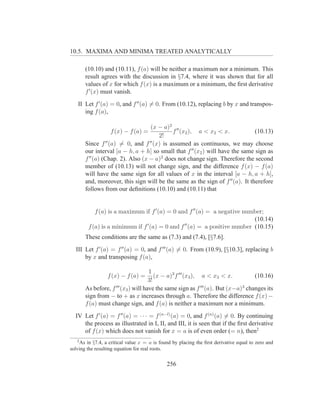 10.5. MAXIMA AND MINIMA TREATED ANALYTICALLY

       (10.10) and (10.11), f (a) will be neither a maximum nor a minimum. This
       result agrees with the discussion in §7.4, where it was shown that for all
       values of x for which f (x) is a maximum or a minimum, the ﬁrst derivative
       f ′ (x) must vanish.
   II Let f ′ (a) = 0, and f ′′ (a) = 0. From (10.12), replacing b by x and transpos-
      ing f (a),

                                   (x − a)2 ′′
                   f (x) − f (a) =          f (x2 ), a < x2 < x.               (10.13)
                                      2!
       Since f ′′ (a) = 0, and f ′′ (x) is assumed as continuous, we may choose
       our interval [a − h, a + h] so small that f ′′ (x2 ) will have the same sign as
       f ′′ (a) (Chap. 2). Also (x − a)2 does not change sign. Therefore the second
       member of (10.13) will not change sign, and the difference f (x) − f (a)
       will have the same sign for all values of x in the interval [a − h, a + h],
       and, moreover, this sign will be the same as the sign of f ′′ (a). It therefore
       follows from our deﬁnitions (10.10) and (10.11) that


           f (a) is a maximum if f ′ (a) = 0 and f ′′ (a) = a negative number;
                                                                          (10.14)
                               ′               ′′
        f (a) is a minimum if f (a) = 0 and f (a) = a positive number (10.15)
       These conditions are the same as (7.3) and (7.4), [§7.6].
  III Let f ′ (a) = f ′′ (a) = 0, and f ′′′ (a) = 0. From (10.9), [§10.3], replacing b
      by x and transposing f (a),

                                     1
                 f (x) − f (a) =        (x − a)3 f ′′′ (x3 ), a < x3 < x.         (10.16)
                                     3!
       As before, f ′′′ (x3 ) will have the same sign as f ′′′ (a). But (x−a)3 changes its
       sign from − to + as x increases through a. Therefore the difference f (x) −
       f (a) must change sign, and f (a) is neither a maximum nor a minimum.
  IV Let f ′ (a) = f ′′ (a) = · · · = f (n−l) (a) = 0, and f (n) (a) = 0. By continuing
     the process as illustrated in I, II, and III, it is seen that if the ﬁrst derivative
     of f (x) which does not vanish for x = a is of even order (= n), then2
   2
    As in §7.4, a critical value x = a is found by placing the ﬁrst derivative equal to zero and
solving the resulting equation for real roots.


                                             256
 