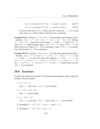 10.6. EXERCISES



             f (a) is a maximum if f (n) (a) = a negative number;           (10.17)
              f (a) is a minimum if f (n) (a) = a positive number.          (10.18)
      If the ﬁrst derivative of f (x) which does not vanish for x = a is of odd
      order, then f (a) will be neither a maximum nor a minimum.

Example 10.5.1. Examine x3 −9x2 +24x−7 for maximum and minimum values.
  Solution. f (x) = x3 − 9x2 + 24x − 7. f ′ (x) = 3x2 − 18x + 24. Solving
3x2 − 18x + 24 = 0 gives the critical values x = 2 and x = 4. Thus f ′ (2) = 0,
and f ′ (4) = 0. Differentiating again, f ′′ (x) = 6x − 18. Since f ′′ (2) = −6, we
know from (10.17) that f (2) = 13 is a maximum. Since f ′′ (4) = +6, we know
from (10.18) that f (4) = 9 is a minimum.

Example 10.5.2. Examine ex +2 cos(x)+e−x for maximum and minimum values.
  Solution. f (x) = ex + 2 cos(x) + e−x , f ′ (x) = ex − 2 sin x − e−x = 0, for
x = 0 (and x = 0 is the only root of the equation ex − 2 sin x − e−x = 0),
f ′′ (x) = ex − 2 cos(x) + e−x = 0, for x = 0, f ′′′ (x) = ex + 2 sin x − e−x = 0,
for x = 0, f (4) (x) = ex + 2 cos(x) + e−x = 4, for x = 0. Hence from (10.18),
f (0) = 4 is a minimum.


10.6      Exercises
Examine the following functions for maximum and minimum values, using the
method of the last section.

   1. 3x4 − 4x3 + 1.
      Ans. x = 1 gives min. = 0; x = 0 gives neither.

   2. x3 − 6x2 + 12x + 48.
      Ans. x = 2 gives neither.

   3. (x − 1)2 (x + 1)3 .
                                        1
      Ans. x = 1 gives min. = 0; x =    5
                                            gives max.; x = −1 gives neither.

   4. Investigate x6 − 5x4 + 5x3 − 1, at x = 1 and x = 3.

   5. Investigate x3 − 3x2 + 3x + 7, at x = 1.

                                       257
 