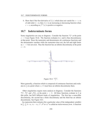 10.7. INDETERMINATE FORMS

   6. Show that if the ﬁrst derivative of f (x) which does not vanish for x = a is
      of odd order (= n), then f (x) is an increasing or decreasing function when
      x = a, according as f (n) (a) is positive or negative.


10.7          Indeterminate forms
Some singularities are easy to diagnose. Consider the function cos x at the point
                                                                  x
                                                     1
x = 0 (see Figure 10.4). The function evaluates to 0 and is thus discontinuous
at that point. Since the numerator and denominator are continuous functions and
the denominator vanishes while the numerator does not, the left and right limits
as x → 0 do not exist. Thus the function has an inﬁnite discontinuity at the point
x = 0.




                                              cos(x)
                               Figure 10.4:     x
                                                     .

More generally, a function which is composed of continuous functions and evalu-
ates to a at a point where a = 0 must have an inﬁnite discontinuity there.
        0


   Other singularities require more analysis to diagnose. Consider the functions
sin x sin x        sin x                                                       0
  x
     , |x|   and 1−cos x at the point x = 0. All three functions evaluate to 0 at
that point, but have different kinds of singularities. The ﬁrst has a removable
discontinuity, the second has a ﬁnite discontinuity and the third has an inﬁnite
discontinuity. See Figure 10.5.
  An expression that evaluates (for a particular value of the independent variable)
to 0 , ∞ , 0 · ∞, ∞ − ∞, 1∞ , 00 or ∞0 is called an indeterminate form. A function
   0 ∞


                                       258
 