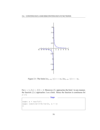 2.6. CONTINUOUS AND DISCONTINUOUS FUNCTIONS




       Figure 2.1: The limits limx→0+ 1/x = +∞, limx→0− 1/x = −∞.




For x = 1, f (x) = f (1) = 3. Moreover, if x approaches the limit 1 in any manner,
the function f (x) approaches 3 as a limit. Hence the function is continuous for
x = 1.
                                    Sage

sage: x = var(’x’)
sage: limit((xˆ2-4)/(x-2), x = 1)
3



                                       16
 