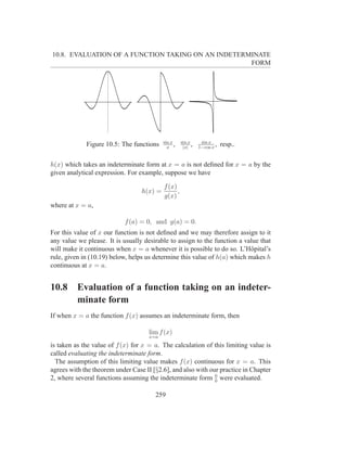 10.8. EVALUATION OF A FUNCTION TAKING ON AN INDETERMINATE
                                                    FORM




                                           sin x     sin x      sin x
             Figure 10.5: The functions      x
                                                 ,    |x|
                                                           ,   1−cos x
                                                                       ,   resp..

h(x) which takes an indeterminate form at x = a is not deﬁned for x = a by the
given analytical expression. For example, suppose we have

                                           f (x)
                                  h(x) =         ,
                                           g(x)
where at x = a,

                            f (a) = 0, and g(a) = 0.
For this value of x our function is not deﬁned and we may therefore assign to it
any value we please. It is usually desirable to assign to the function a value that
will make it continuous when x = a whenever it is possible to do so. L’Hˆ pital’s
                                                                           o
rule, given in (10.19) below, helps us determine this value of h(a) which makes h
continuous at x = a.


10.8      Evaluation of a function taking on an indeter-
          minate form
If when x = a the function f (x) assumes an indeterminate form, then

                                     lim f (x)
                                     x=a
is taken as the value of f (x) for x = a. The calculation of this limiting value is
called evaluating the indeterminate form.
  The assumption of this limiting value makes f (x) continuous for x = a. This
agrees with the theorem under Case II [§2.6], and also with our practice in Chapter
                                                              0
2, where several functions assuming the indeterminate form 0 were evaluated.

                                       259
 