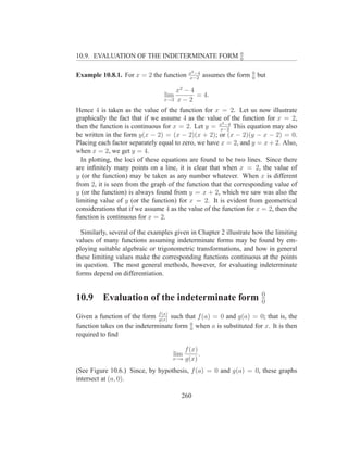 0
10.9. EVALUATION OF THE INDETERMINATE FORM                    0


                                          x2 −4                      0
Example 10.8.1. For x = 2 the function    x−2
                                                  assumes the form   0
                                                                         but

                                     x2 − 4
                                 lim        = 4.
                                 x→2 x − 2

Hence 4 is taken as the value of the function for x = 2. Let us now illustrate
graphically the fact that if we assume 4 as the value of the function for x = 2,
                                                       2
then the function is continuous for x = 2. Let y = x −4 This equation may also
                                                      x−2
be written in the form y(x − 2) = (x − 2)(x + 2); or (x − 2)(y − x − 2) = 0.
Placing each factor separately equal to zero, we have x = 2, and y = x + 2. Also,
when x = 2, we get y = 4.
  In plotting, the loci of these equations are found to be two lines. Since there
are inﬁnitely many points on a line, it is clear that when x = 2, the value of
y (or the function) may be taken as any number whatever. When x is different
from 2, it is seen from the graph of the function that the corresponding value of
y (or the function) is always found from y = x + 2, which we saw was also the
limiting value of y (or the function) for x = 2. It is evident from geometrical
considerations that if we assume 4 as the value of the function for x = 2, then the
function is continuous for x = 2.

  Similarly, several of the examples given in Chapter 2 illustrate how the limiting
values of many functions assuming indeterminate forms may be found by em-
ploying suitable algebraic or trigonometric transformations, and how in general
these limiting values make the corresponding functions continuous at the points
in question. The most general methods, however, for evaluating indeterminate
forms depend on differentiation.


                                                                          0
10.9      Evaluation of the indeterminate form                            0

Given a function of the form f (x) such that f (a) = 0 and g(a) = 0; that is, the
                              g(x)
                                          0
function takes on the indeterminate form 0 when a is substituted for x. It is then
required to ﬁnd

                                        f (x)
                                    lim       .
                                    x→a g(x)

(See Figure 10.6.) Since, by hypothesis, f (a) = 0 and g(a) = 0, these graphs
intersect at (a, 0).

                                       260
 