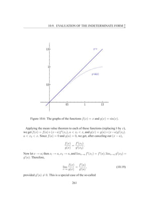 0
                    10.9. EVALUATION OF THE INDETERMINATE FORM                      0




     Figure 10.6: The graphs of the functions f (x) = x and g(x) = sin(x).


  Applying the mean value theorem to each of these functions (replacing b by x),
we get f (x) = f (a)+(x−a)f ′ (x1 ), a < xl < x, and g(x) = g(a)+(x−a)g ′ (x2 ).
a < x2 < x. Since f (a) = 0 and g(a) = 0, we get, after canceling out (x − a),

                                  f (x)  f ′ (x1 )
                                        = ′        .
                                  g(x)   g (x2 )
Now let x → a; then xl → a, x2 → a, and limx→a f ′ (x1 ) = f ′ (a), limx→a g ′ (x2 ) =
g ′ (a). Therefore,

                                     f (x)  f ′ (a)
                                 lim       = ′ ,                             (10.19)
                                 x→a g(x)   g (a)
provided g ′ (a) = 0. This is a special case of the so-called

                                         261
 