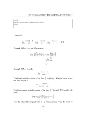 0
                   10.9. EVALUATION OF THE INDETERMINATE FORM                  0


-1/2
sage: limit((-cos(x))/(2),x=0)
-1/2




This veriﬁes

               cos(x) − 1       − sin(x)       − cos(x)
           lim       2
                          = lim          = lim          = −1/2.
           x→0     x        x→0    2x      x→0    2

Example 10.9.3. Let a and d be nonzero.

                          ax2 + bx + c       2ax + b
                       lim             = lim
                      x→∞ dx2 + ex + f   x→∞ 2dx + e
                                             2a
                                       = lim
                                         x→∞ 2d
                                         a
                                       =
                                         d

Example 10.9.4. Consider
                                    cos x − 1
                                 lim          .
                                 x→0 x sin x

                                           0
This limit is an indeterminate of the form 0 . Applying L’Hospital’s rule we see
that limit is equal to
                                       − sin x
                               lim                 .
                               x→0 x cos x + sin x


This limit is again an indeterminate of the form 0 . We apply L’Hospital’s rule
                                                 0
again.
                                  − cos x          1
                         lim                    =−
                         x→0 −x sin x + 2 cos x    2

Thus the value of the original limit is − 1 . We could also obtain this result by
                                          2


                                       263
 