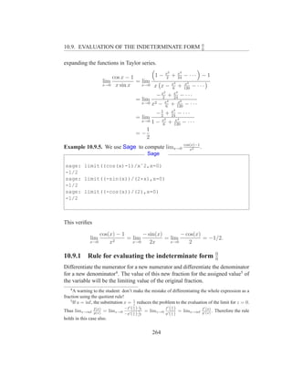 0
10.9. EVALUATION OF THE INDETERMINATE FORM                                      0


expanding the functions in Taylor series.
                                                           2   4
                         cos x − 1       1 − x + x − ··· − 1
                                             2    24
                     lim           = lim       x3    x5
                     x→0 x sin x     x→0 x x −    + 120 − · · ·
                                               6
                                                       2  x4
                                                  −x +
                                                   2      24
                                                              − ···
                                       =   lim         4      6
                                           x→0 x2 − x + x − · · ·
                                                      6     120
                                                          2
                                                   1
                                                 −2 + x − · · ·
                                                         24
                                       =   lim       2      4
                                           x→0 1 − x + x − · · ·
                                                    6     120
                                             1
                                       =−
                                             2
                                                                   cos(x)−1
Example 10.9.5. We use Sage to compute limx→0                         x2
                                                                            .
                                             Sage

sage: limit((cos(x)-1)/xˆ2,x=0)
-1/2
sage: limit((-sin(x))/(2*x),x=0)
-1/2
sage: limit((-cos(x))/(2),x=0)
-1/2



This veriﬁes

                  cos(x) − 1       − sin(x)       − cos(x)
              lim       2
                             = lim          = lim          = −1/2.
              x→0     x        x→0    2x      x→0    2

                                                                                    0
10.9.1 Rule for evaluating the indeterminate form                                   0
Differentiate the numerator for a new numerator and differentiate the denominator
for a new denominator4 . The value of this new fraction for the assigned value5 of
the variable will be the limiting value of the original fraction.
   4
      A warning to the student: don’t make the mistake of differentiating the whole expression as a
fraction using the quotient rule!
    5                                     1
      If a = inf, the substitution x = z reduces the problem to the evaluation of the limit for z = 0.
                                   −f ′ ( z ) z1
                                          1
                                                        f ′( z )
                                                             1                ′
Thus limx→inf f (x) = limz→0 −g′ 1 12 = limz→0 g′ 1 = limx→inf f ′ (x) . Therefore the rule
                                                                                (x)
                  g(x)                 ( z ) z2            (z)              g
holds in this case also.


                                                 264
 