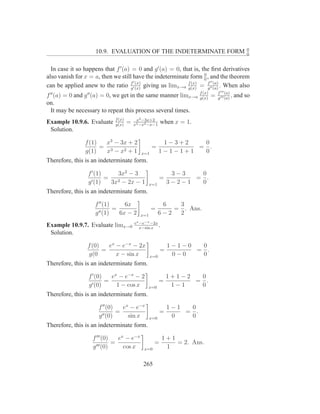 0
                     10.9. EVALUATION OF THE INDETERMINATE FORM                                      0


  In case it so happens that f ′ (a) = 0 and g ′ (a) = 0, that is, the ﬁrst derivatives
also vanish for x = a, then we still have the indeterminate form 0 , and the theorem
                                                                    0
                                       ′ (x)                            ′′ (a)
can be applied anew to the ratio f ′ (x) giving us limx→a f (x) = f ′′ (a) . When also
                                     g                      g(x)      g
                                                                       f (x)       f ′′′ (a)
f ′′ (a) = 0 and g ′′ (a) = 0, we get in the same manner limx→a        g(x)
                                                                               =   g ′′′ (a)
                                                                                             ,   and so
on.
  It may be necessary to repeat this process several times.
                             f (x)        x3 −3x+2
Example 10.9.6. Evaluate     g(x)
                                     =   x3 −x2 −x−1
                                                         when x = 1.
 Solution.

                f (1)  x3 − 3x + 2                       1−3+2   0
                      = 3                         =             = .
                g(1)   x − x2 + 1           x=1         1−1−1+1  0
Therefore, this is an indeterminate form.

                 f ′ (1)     3x2 − 3                          3−3   0
                         =                              =          = .
                 g ′ (1)   3x2 − 2x − 1           x=1        3−2−1  0
Therefore, this is an indeterminate form.

                    f ′′ (1)     6x                      6   3
                      ′′ (1)
                             =                    =         = . Ans.
                    g          6x − 2       x=1         6−2  2
                                         ex −e−x −2x
Example 10.9.7. Evaluate limx→0            x−sin x
                                                        .
 Solution.

                 f (0)   ex − e−x − 2x                       1−1−0  0
                       =                                 =         = .
                 g(0        x − sin x             x=0         0−0   0
Therefore, this is an indeterminate form.

                  f ′ (0)   ex − e−x − 2                     1+1−2  0
                          =                             =          = .
                  g ′ (0)     1 − cos x        x=0            1−1   0
Therefore, this is an indeterminate form.

                      f ′′ (0)   ex − e−x                    1−1  0
                               =                         =       = .
                      g ′′ (0)     sin x          x=0         0   0
Therefore, this is an indeterminate form.

                   f ′′′ (0)   ex − e−x                     1+1
                             =                       =          = 2. Ans.
                   g ′′′ (0)     cos x       x=0             1

                                             265
 