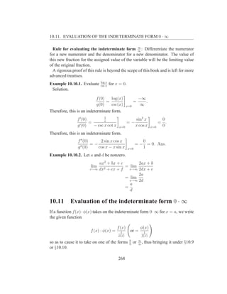 10.11. EVALUATION OF THE INDETERMINATE FORM 0 · ∞

                                                   ∞
  Rule for evaluating the indeterminate form ∞ : Differentiate the numerator
for a new numerator and the denominator for a new denominator. The value of
this new fraction for the assigned value of the variable will be the limiting value
of the original fraction.
  A rigorous proof of this rule is beyond the scope of this book and is left for more
advanced treatises.
                              log x
Example 10.10.1. Evaluate     csc x
                                      for x = 0.
 Solution.

                            f (0)   log(x)                   −∞
                                  =                     =       .
                            g(0)    csc(x)        x=0         ∞
Therefore, this is an indeterminate form.
                                1
                f ′ (0)         x                        sin2 x               0
                        =                         =−                         = .
                g ′ (0)   − csc x cot x    x=0           x cos x       x=0    0
Therefore, this is an indeterminate form.
                f ′′ (0)     2 sin x cos x                  0
                         =−                              = − = 0. Ans.
                g ′′ (0)    cos x − x sin x        x=0      1
Example 10.10.2. Let a and d be nonzero.
                           ax2 + bx + c        2ax + b
                        lim   2 + ex + f
                                         = lim
                       x→∞ dx              x→∞ 2dx + e
                                               2a
                                         = lim
                                           x→∞ 2d
                                           a
                                         =
                                           d

10.11       Evaluation of the indeterminate form 0 · ∞
If a function f (x) · φ(x) takes on the indeterminate form 0 · ∞ for x = a, we write
the given function

                                          f (x)               φ(x)
                        f (x) · φ(x) =      1       or =         1
                                           φ(x)                f (x)
                                                   0         ∞
so as to cause it to take on one of the forms      0
                                                        or   ∞
                                                               ,   thus bringing it under §10.9
or §10.10.

                                           268
 