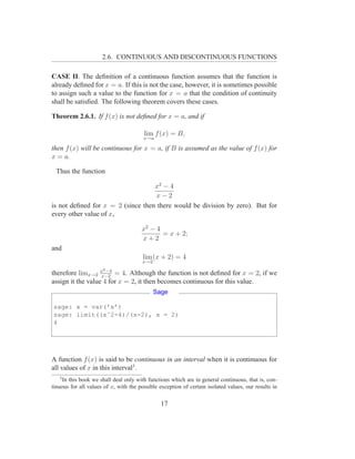 2.6. CONTINUOUS AND DISCONTINUOUS FUNCTIONS

CASE II. The deﬁnition of a continuous function assumes that the function is
already deﬁned for x = a. If this is not the case, however, it is sometimes possible
to assign such a value to the function for x = a that the condition of continuity
shall be satisﬁed. The following theorem covers these cases.

Theorem 2.6.1. If f (x) is not deﬁned for x = a, and if

                                        lim f (x) = B,
                                        x→a

then f (x) will be continuous for x = a, if B is assumed as the value of f (x) for
x = a.

  Thus the function

                                   x2 − 4
                                   x−2
is not deﬁned for x = 2 (since then there would be division by zero). But for
every other value of x,

                                       x2 − 4
                                              = x + 2;
                                       x+2
and
                                        lim (x + 2) = 4
                                       x→2
                      2
therefore limx→2 x −4 = 4. Although the function is not deﬁned for x = 2, if we
                   x−2
assign it the value 4 for x = 2, it then becomes continuous for this value.
                                             Sage

sage: x = var(’x’)
sage: limit((xˆ2-4)/(x-2), x = 2)
4




A function f (x) is said to be continuous in an interval when it is continuous for
all values of x in this interval3 .
   3
    In this book we shall deal only with functions which are in general continuous, that is, con-
tinuous for all values of x, with the possible exception of certain isolated values, our results in


                                               17
 