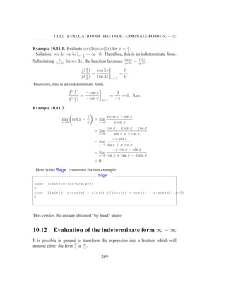 10.12. EVALUATION OF THE INDETERMINATE FORM ∞ − ∞

Example 10.11.1. Evaluate sec(3x) cos(5x) for x = π .
                                                    2
 Solution. sec 3x cos 5x]x= π = ∞ · 0. Therefore, this is an indeterminate form.
                                 2
                 1                                           cos 5x       f (x)
Substituting   cos 3x
                        for sec 3x, the function becomes     cos 3x
                                                                      =   g(x)
                                                                                .

                                 f(π)
                                    2   cos 5x               0
                                    π =                     = .
                                 g( 2 ) cos 3x       x= π    0
                                                        s

Therefore, this is an indeterminate form.
                         f ′( π )
                              2     − cos x              0
                           ′( π )
                                  =                  =      = 0. Ans.
                         g 2        − sin x   x= π       −1
                                                 s


Example 10.11.2.
                                     1         x cos x − sin x
                   lim cot x −           = lim
                   x→0               x     x→0     x sin x
                                               cos x − x sin x − cos x
                                         = lim
                                           x→0     sin x + x cos x
                                                  −x sin x
                                         = lim
                                           x→0 sin x + x cos x
                                                  −x cos x − sin x
                                         = lim
                                           x→0 cos x + cos x − x sin x

                                         =0

 Here is the Sage command for this example:
                                           Sage

sage: limit(cot(x)-1/x,x=0)
0
sage: limit((- x*cos(x) - sin(x) )/(cos(x) + cos(x) - x*sin(x)),x=0)
0




This veriﬁes the answer obtained “by hand” above.


10.12      Evaluation of the indeterminate form ∞ − ∞
It is possible in general to transform the expression into a fraction which will
assume either the form 0 or ∞ .
                        0
                             ∞



                                              269
 