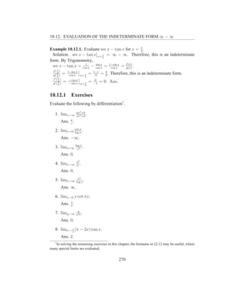 10.12. EVALUATION OF THE INDETERMINATE FORM ∞ − ∞

Example 10.12.1. Evaluate sec x − tan x for x = π . 2
  Solution. sec x − tan x]x= π = ∞ − ∞. Therefore, this is an indeterminate
                               2
form. By Trigonometry,
  sec x − tan x = cos x − cos x = 1−sin x = f (x) .
                    1     sin
                              x    cos x    g(x)
  f( π )       1−sin x             1−1     0
      2
  g( π )
           =    cos x x= π
                               =    0
                                         = 0 . Therefore, this is an indeterminate form.
      2                  2
  f ′( π )     − cos x              0
       2
  g′ ( π )
           =   − sin x x= π
                               =   −1
                                         = 0. Ans.
       2                  2



10.12.1 Exercises
Evaluate the following by differentiation7 .
                    ax2 +b
   1. limx→∞        cx2 +d
                           .
       Ans. a .
            c
                   cot x
   2. limx→0       log x
                         .
       Ans. −∞.
                   log x
   3. limx=∞        xn
                         .
       Ans. 0.
                    x2
   4. limx→∞        ex
                       .
       Ans. 0.
                     ex
   5. limx→∞        log x
                          .
       Ans. ∞.

   6. limx→0 x cot πx.
            1
       Ans. π .
                     y
   7. limy→∞        eay
                        .
       Ans. 0.

   8. limx→ π (π − 2x) tan x.
            2

       Ans. 2.
   7
   In solving the remaining exercises in this chapter, the formulas in §2.12 may be useful, where
many special limits are evaluated.


                                                     270
 
