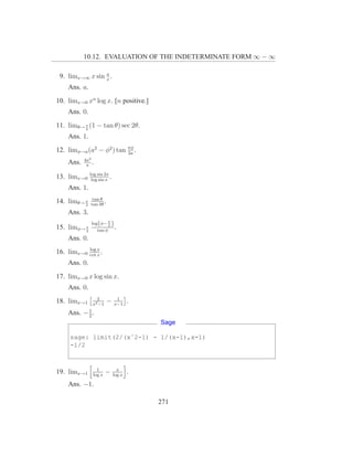 10.12. EVALUATION OF THE INDETERMINATE FORM ∞ − ∞

                 a
 9. limx→∞ x sin x .
    Ans. a.
10. limx→0 xn log x. [n positive.]
    Ans. 0.
11. limθ→ π (1 − tan θ) sec 2θ.
          4

    Ans. 1.
12. limφ→a (a2 − φ2 ) tan πφ .
                          2a
           4a2
    Ans.    π
               .
              log sin 2x
13. limx→0     log sin x
                         .
    Ans. 1.
               tan θ
14. limθ→ π
          2   tan 3θ
                     .
    Ans. 3.
              log(φ− π )
                       2
15. limφ→ π
          2      tan φ
                         .
    Ans. 0.
              log x
16. limx→0    cot x
                    .
    Ans. 0.
17. limx→0 x log sin x.
    Ans. 0.
                 2            1
18. limx→1     x2 −1
                         −   x−1
                                     .
           1
    Ans. − 2 .
                                         Sage

     sage: limit(2/(xˆ2-1) - 1/(x-1),x=1)
     -1/2


                 1             x
19. limx→1     log x
                        −    log x
                                     .
    Ans. −1.

                                         271
 